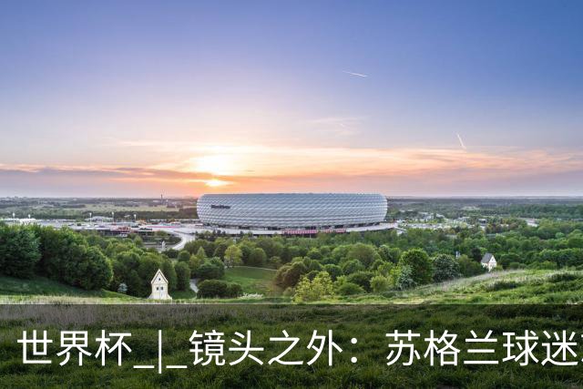 世界杯 | 镜头之外：苏格兰球迷就算负债也要远征