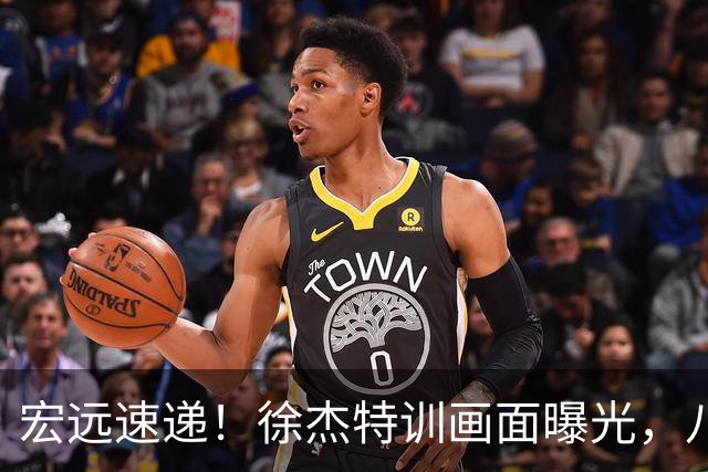 宏远速递！徐杰特训画面曝光，八冠功勋转投同曦，杜锋或签四年长约